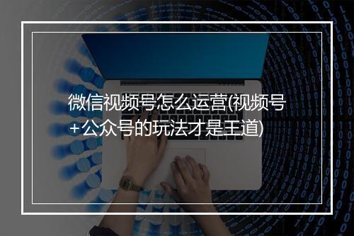 微信视频号怎么运营(视频号+公众号的玩法才是王道)
