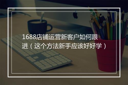 1688店铺运营新客户如何跟进（这个方法新手应该好好学）