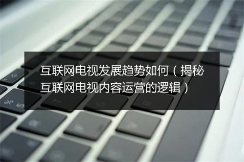 互联网电视发展趋势如何（揭秘互联网电视内容运营的逻辑）