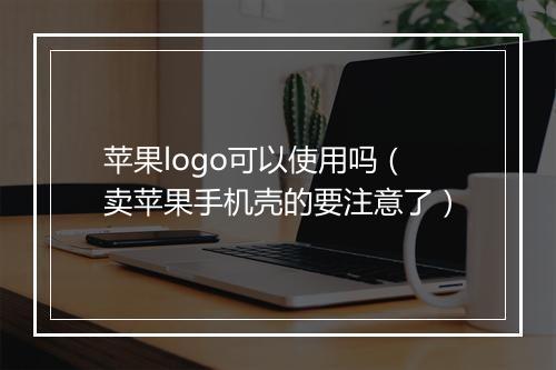 苹果logo可以使用吗（卖苹果手机壳的要注意了）