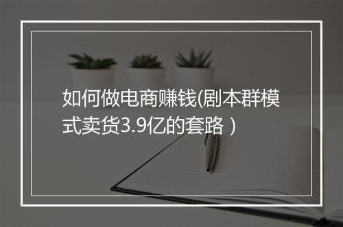 如何做电商赚钱(剧本群模式卖货3.9亿的套路）