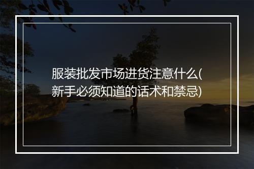 服装批发市场进货注意什么(新手必须知道的话术和禁忌)