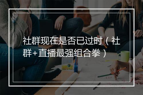 社群现在是否已过时（社群+直播最强组合拳）
