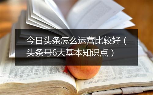 今日头条怎么运营比较好（头条号6大基本知识点）