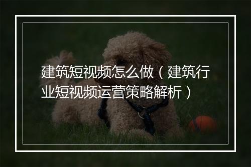 建筑短视频怎么做（建筑行业短视频运营策略解析）