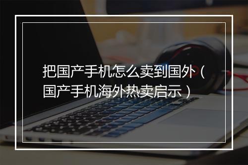 把国产手机怎么卖到国外（国产手机海外热卖启示）