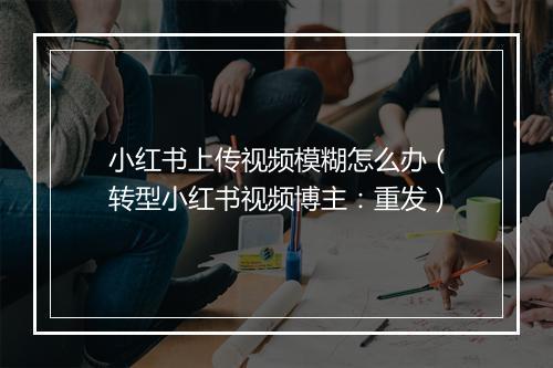 小红书上传视频模糊怎么办（转型小红书视频博主：重发）