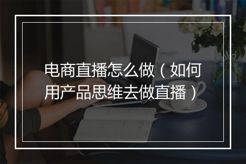 电商直播怎么做（如何用产品思维去做直播）