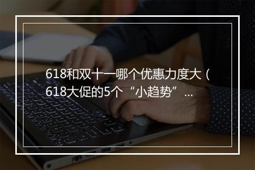 618和双十一哪个优惠力度大（618大促的5个“小趋势”）