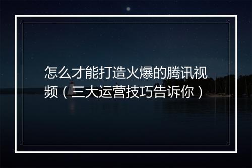怎么才能打造火爆的腾讯视频（三大运营技巧告诉你）