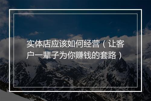 实体店应该如何经营（让客户一辈子为你赚钱的套路）