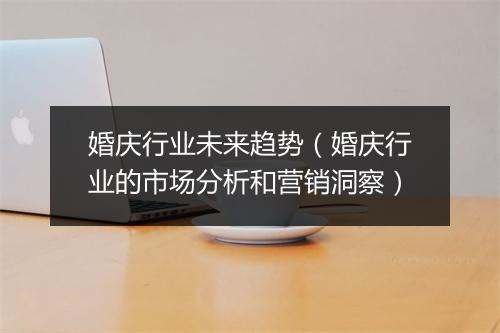 婚庆行业未来趋势（婚庆行业的市场分析和营销洞察）