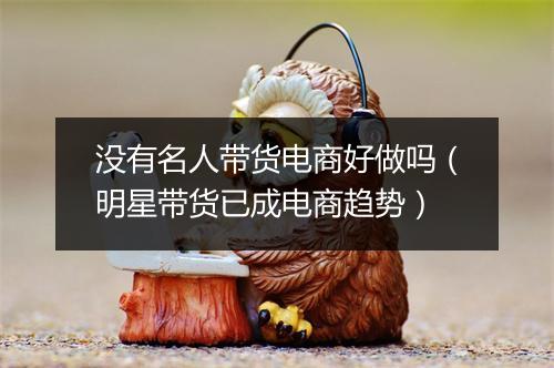 没有名人带货电商好做吗（明星带货已成电商趋势）