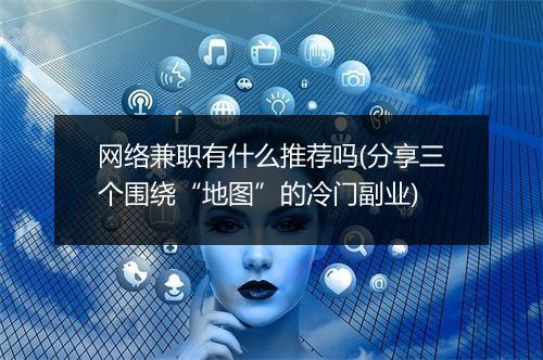 网络兼职有什么推荐吗(分享三个围绕“地图”的冷门副业)