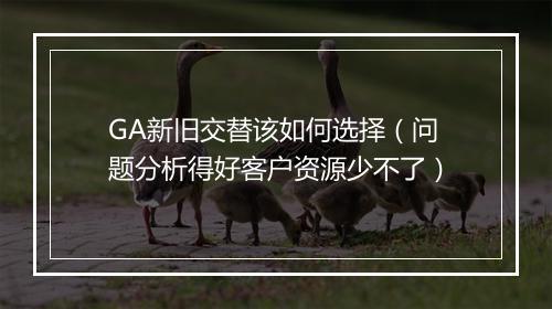 GA新旧交替该如何选择（问题分析得好客户资源少不了）