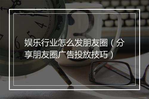 娱乐行业怎么发朋友圈（分享朋友圈广告投放技巧）