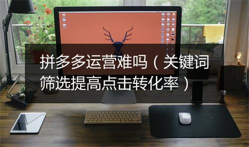 拼多多运营难吗（关键词筛选提高点击转化率）
