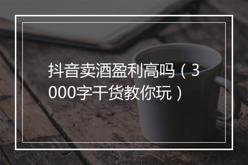 抖音卖酒盈利高吗（3000字干货教你玩）
