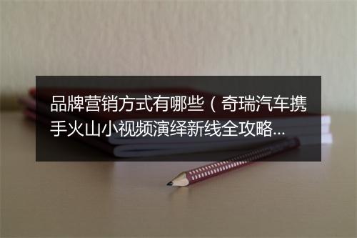 品牌营销方式有哪些（奇瑞汽车携手火山小视频演绎新线全攻略）
