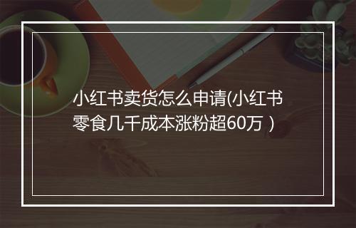小红书卖货怎么申请(小红书零食几千成本涨粉超60万）