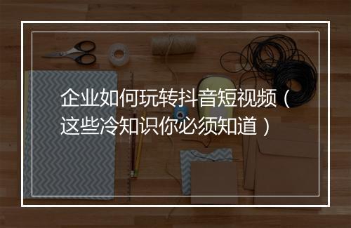 企业如何玩转抖音短视频（这些冷知识你必须知道）