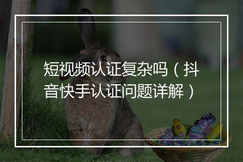 短视频认证复杂吗（抖音快手认证问题详解）