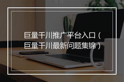 巨量千川推广平台入口（巨量千川最新问题集锦）