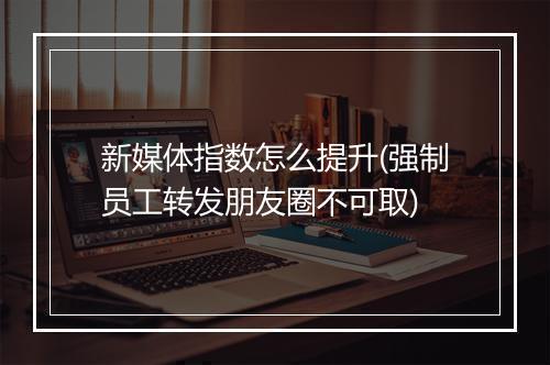 新媒体指数怎么提升(强制员工转发朋友圈不可取)