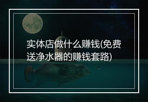 实体店做什么赚钱(免费送净水器的赚钱套路)