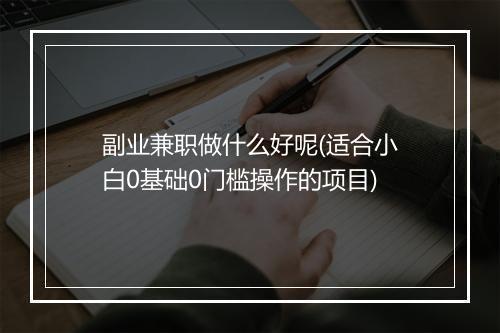 副业兼职做什么好呢(适合小白0基础0门槛操作的项目)