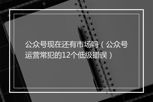 公众号现在还有市场吗（公众号运营常犯的12个低级错误）