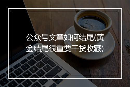 公众号文章如何结尾(黄金结尾很重要干货收藏)