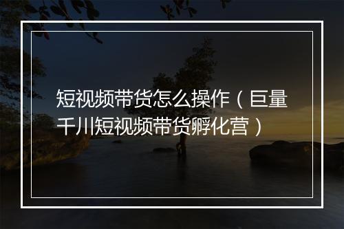 短视频带货怎么操作（巨量千川短视频带货孵化营）