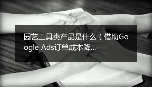 园艺工具类产品是什么（借助Google Ads订单成本降低50%）