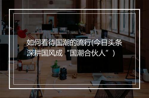 如何看待国潮的流行(今日头条深耕国风成“国潮合伙人”)