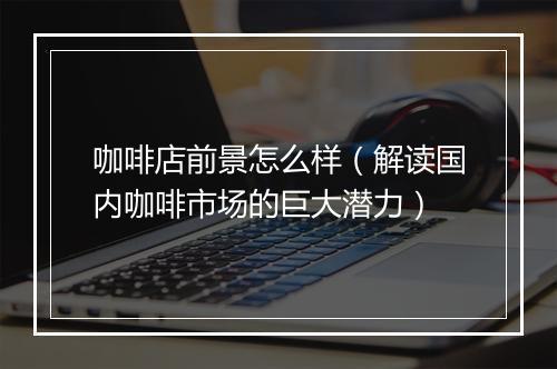 咖啡店前景怎么样（解读国内咖啡市场的巨大潜力）