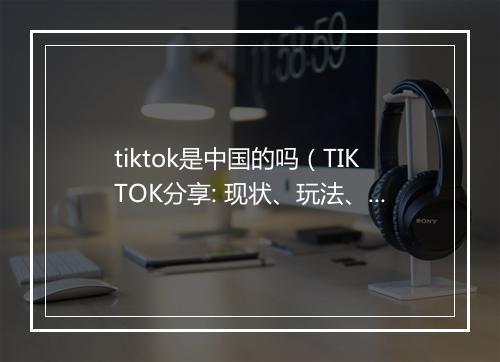 tiktok是中国的吗（TIKTOK分享: 现状、玩法、机会点）