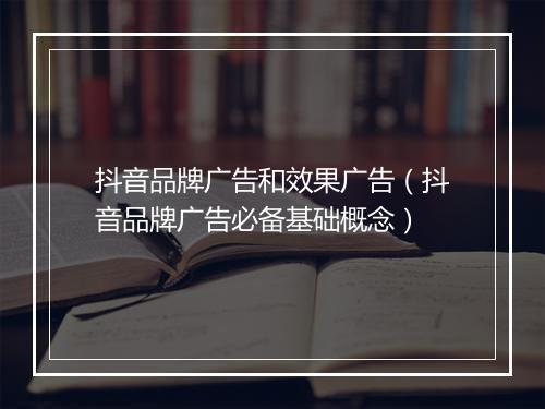 抖音品牌广告和效果广告（抖音品牌广告必备基础概念）