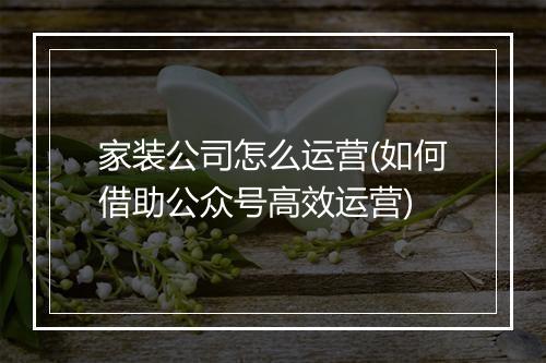 家装公司怎么运营(如何借助公众号高效运营)