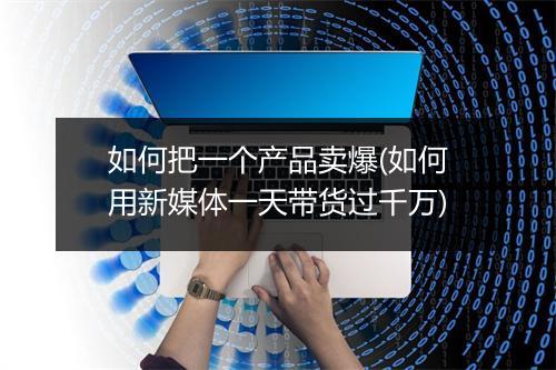 如何把一个产品卖爆(如何用新媒体一天带货过千万)