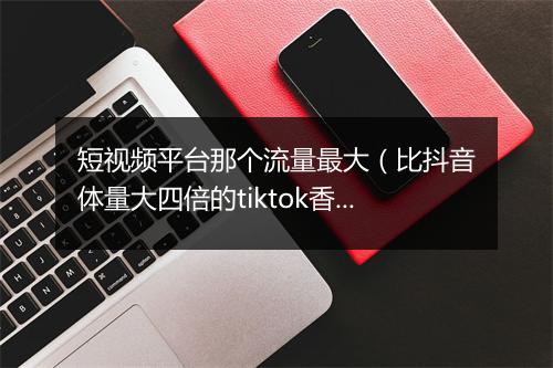 短视频平台那个流量最大（比抖音体量大四倍的tiktok香）