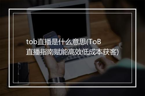 tob直播是什么意思(ToB直播指南赋能高效低成本获客)