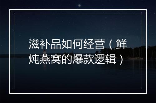 滋补品如何经营（鲜炖燕窝的爆款逻辑）