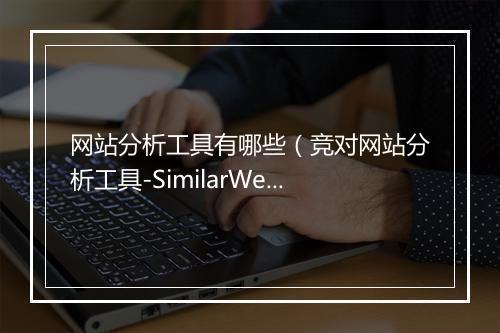 网站分析工具有哪些（竞对网站分析工具-SimilarWeb）