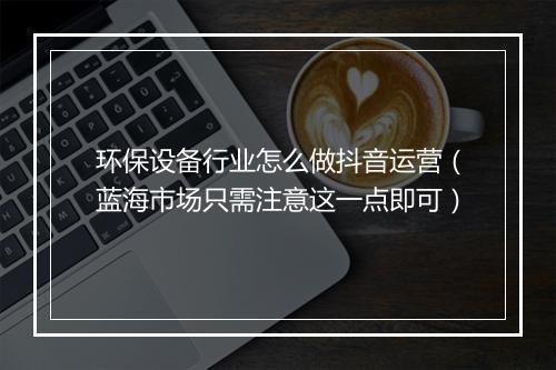 环保设备行业怎么做抖音运营（蓝海市场只需注意这一点即可）