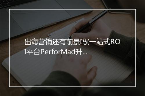 出海营销还有前景吗(一站式ROI平台PerforMad升级四大优势)