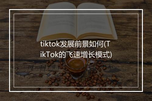 tiktok发展前景如何(TikTok的飞速增长模式)