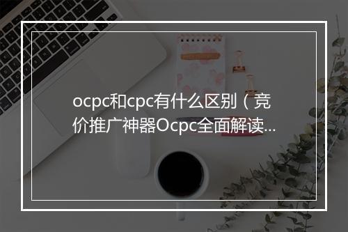 ocpc和cpc有什么区别（竞价推广神器Ocpc全面解读）