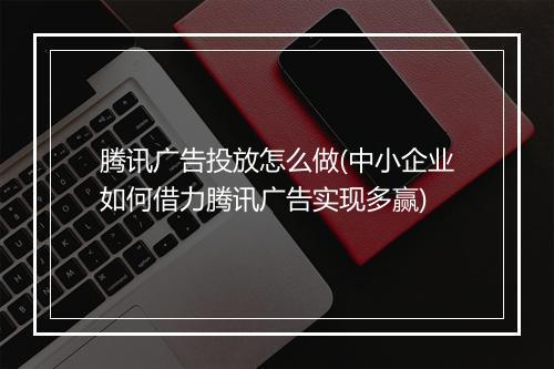 腾讯广告投放怎么做(中小企业如何借力腾讯广告实现多赢)