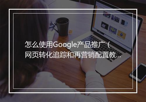怎么使用Google产品推广（网页转化追踪和再营销配置教学）